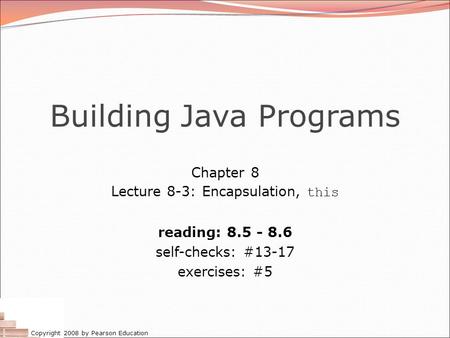 Copyright 2008 by Pearson Education Building Java Programs Chapter 8 Lecture 8-3: Encapsulation, this reading: 8.5 - 8.6 self-checks: #13-17 exercises:
