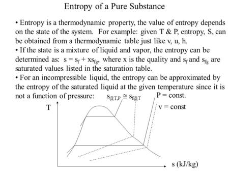 Entropy of a Pure Substance Entropy is a thermodynamic property, the value of entropy depends on the state of the system. For example: given T & P, entropy,