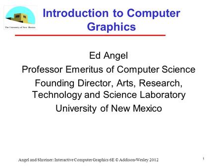 1 Angel and Shreiner: Interactive Computer Graphics 6E © Addison-Wesley 2012 Introduction to Computer Graphics Ed Angel Professor Emeritus of Computer.
