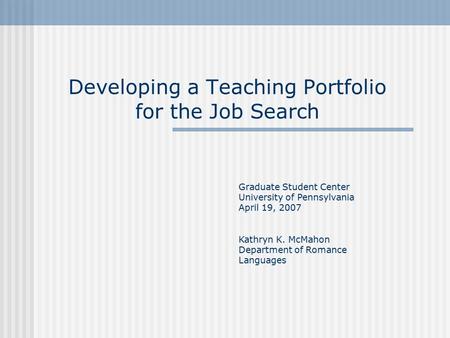 Developing a Teaching Portfolio for the Job Search Graduate Student Center University of Pennsylvania April 19, 2007 Kathryn K. McMahon Department of Romance.