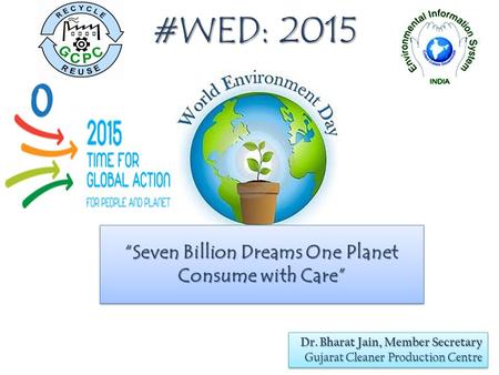 #WED: 2015 “Seven Billion Dreams One Planet Consume with Care” Dr. Bharat Jain, Member Secretary Gujarat Cleaner Production Centre Dr. Bharat Jain, Member.