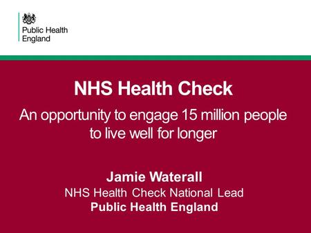 NHS Health Check An opportunity to engage 15 million people to live well for longer Jamie Waterall NHS Health Check National Lead Public Health England.