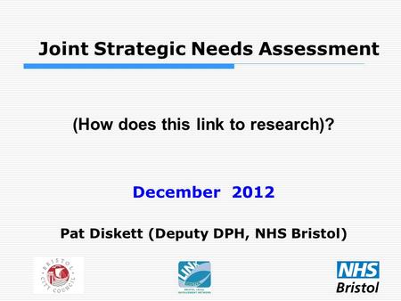 Joint Strategic Needs Assessment (How does this link to research)? December 2012 Pat Diskett (Deputy DPH, NHS Bristol)