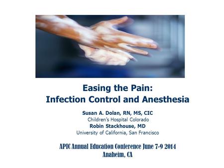 Easing the Pain: Infection Control and Anesthesia Susan A. Dolan, RN, MS, CIC Children’s Hospital Colorado Robin Stackhouse, MD University of California,