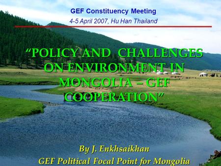 “POLICY AND CHALLENGES ON ENVIRONMENT IN MONGOLIA – GEF COOPERATION” By J. Enkhsaikhan GEF Political Focal Point for Mongolia GEF Constituency Meeting.