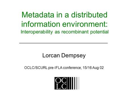 Metadata in a distributed information environment: Interoperability as recombinant potential Lorcan Dempsey OCLC/SCURL pre-IFLA conference, 15/16 Aug 02.
