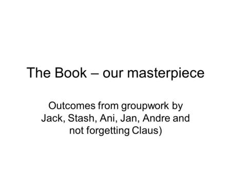 The Book – our masterpiece Outcomes from groupwork by Jack, Stash, Ani, Jan, Andre and not forgetting Claus)