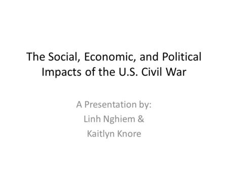 The Social, Economic, and Political Impacts of the U.S. Civil War A Presentation by: Linh Nghiem & Kaitlyn Knore.