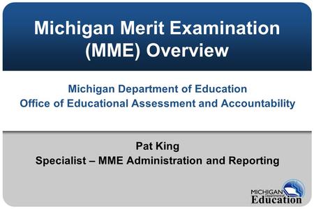Michigan Merit Examination (MME) Overview Michigan Department of Education Office of Educational Assessment and Accountability Pat King Specialist – MME.