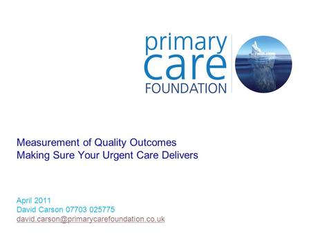 Measurement of Quality Outcomes Making Sure Your Urgent Care Delivers April 2011 David Carson 07703 025775