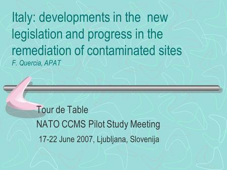 Italy: developments in the new legislation and progress in the remediation of contaminated sites F. Quercia, APAT Tour de Table NATO CCMS Pilot Study Meeting.