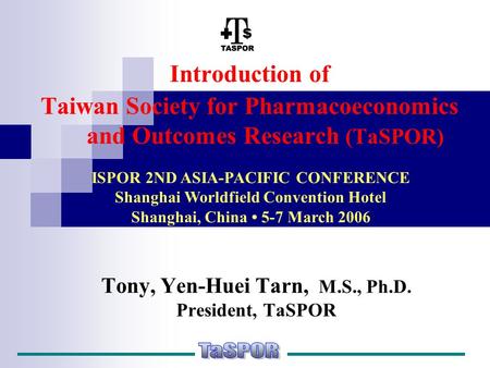 Tony, Yen-Huei Tarn, M.S., Ph.D. President, TaSPOR Introduction of Taiwan Society for Pharmacoeconomics and Outcomes Research (TaSPOR) ISPOR 2ND ASIA-PACIFIC.