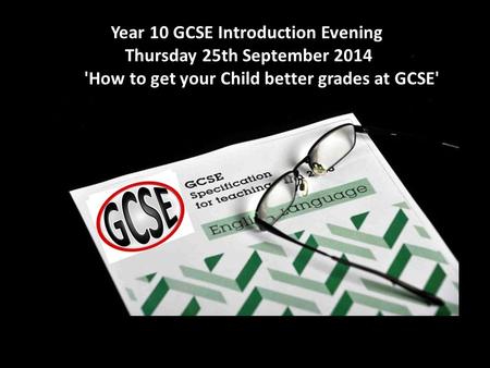Year 10 GCSE Introduction Evening - Thursday 25th September 2014 'How to get your Child better grades at GCSE' Year 10 GCSE Introduction Evening Thursday.