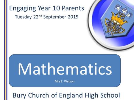 Engaging Year 10 Parents Tuesday 22 nd September 2015 Bury Church of England High School Mathematics Mrs E. Watson.