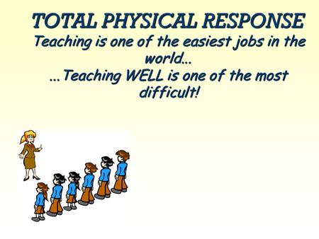 TOTAL PHYSICAL RESPONSE Teaching is one of the easiest jobs in the world......Teaching WELL is one of the most difficult!