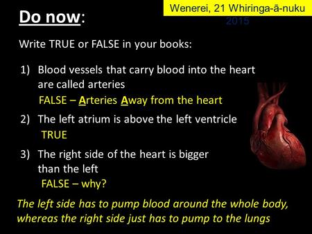 Write TRUE or FALSE in your books: 1)Blood vessels that carry blood into the heart are called arteries 2)The left atrium is above the left ventricle 3)The.