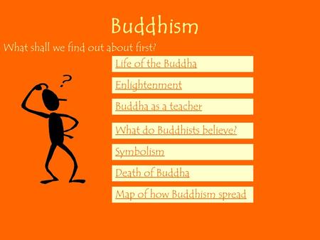 Buddhism What shall we find out about first? Life of the Buddha Enlightenment Buddha as a teacher What do Buddhists believe? Symbolism Death of Buddha.