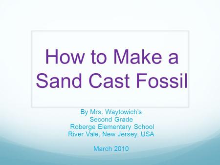 How to Make a Sand Cast Fossil By Mrs. Waytowich’s Second Grade Roberge Elementary School River Vale, New Jersey, USA March 2010.