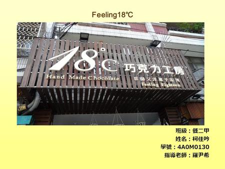 Feeling18 ℃ 班級：餐二甲 姓名：柯佳吟 學號： 4A0M0130 指導老師：羅尹希. The Art of the Feeling18 ℃ Mellow is the starting point,pure handmade and constant temperature refrigerating.