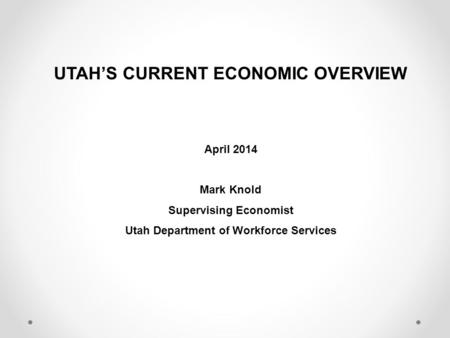 UTAH’S CURRENT ECONOMIC OVERVIEW April 2014 Mark Knold Supervising Economist Utah Department of Workforce Services.