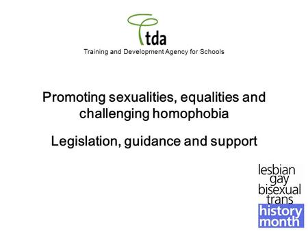 Training and Development Agency for Schools Promoting sexualities, equalities and challenging homophobia Legislation, guidance and support.