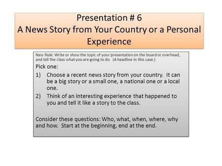 Presentation # 6 A News Story from Your Country or a Personal Experience New Rule: Write or show the topic of your presentation on the board or overhead,