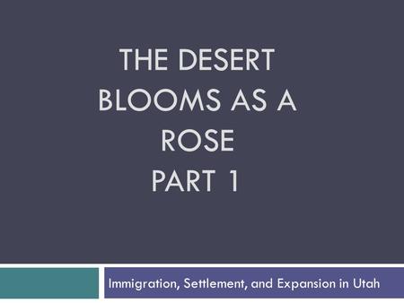 THE DESERT BLOOMS AS A ROSE PART 1 Immigration, Settlement, and Expansion in Utah.