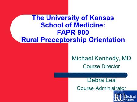 The University of Kansas School of Medicine: FAPR 900 Rural Preceptorship Orientation Michael Kennedy, MD Course Director Debra Lea Course Administrator.