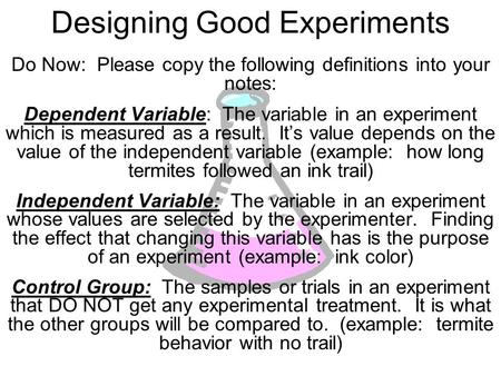 Designing Good Experiments Do Now: Please copy the following definitions into your notes: Dependent Variable: The variable in an experiment which is measured.