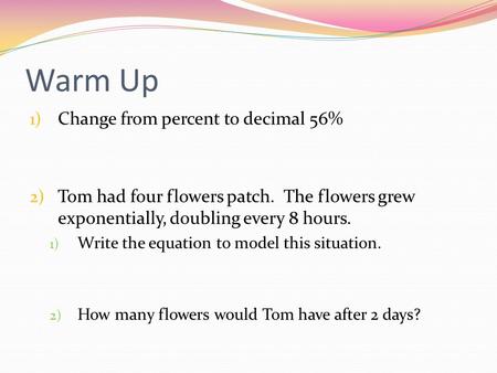 Warm Up 1) Change from percent to decimal 56% 2) Tom had four flowers patch. The flowers grew exponentially, doubling every 8 hours. 1) Write the equation.