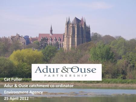 Cat Fuller Adur & Ouse catchment co-ordinator Environment Agency 25 April 2012.