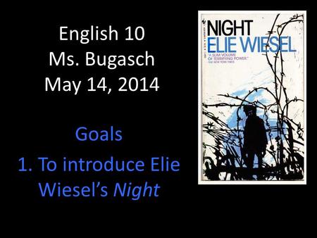 English 10 Ms. Bugasch May 14, 2014 Goals 1. To introduce Elie Wiesel’s Night.