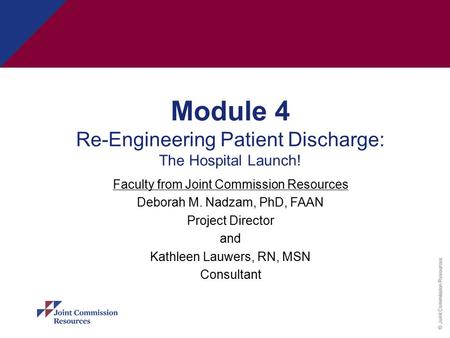 © Joint Commission Resources Module 4 Re-Engineering Patient Discharge: The Hospital Launch! Faculty from Joint Commission Resources Deborah M. Nadzam,