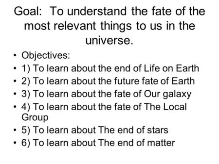 Goal: To understand the fate of the most relevant things to us in the universe. Objectives: 1) To learn about the end of Life on Earth 2) To learn about.