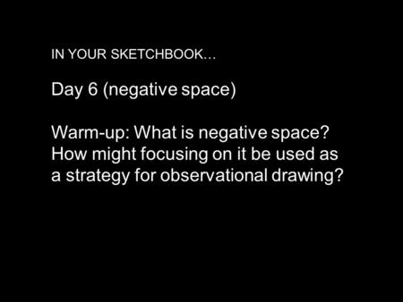 IN YOUR SKETCHBOOK… Day 6 (negative space) Warm-up: What is negative space? How might focusing on it be used as a strategy for observational drawing?