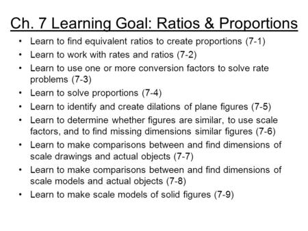 Ch. 7 Learning Goal: Ratios & Proportions Learn to find equivalent ratios to create proportions (7-1) Learn to work with rates and ratios (7-2) Learn to.