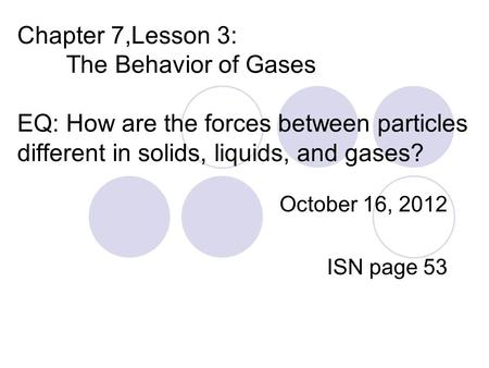 Chapter 7,Lesson 3: The Behavior of Gases EQ: How are the forces between particles different in solids, liquids, and gases? October 16, 2012 ISN page 53.