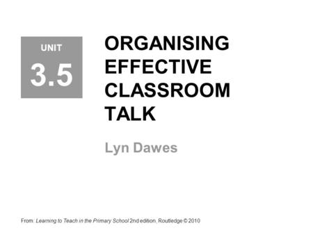 ORGANISING EFFECTIVE CLASSROOM TALK Lyn Dawes From: Learning to Teach in the Primary School 2nd edition, Routledge © 2010 UNIT 3.5.