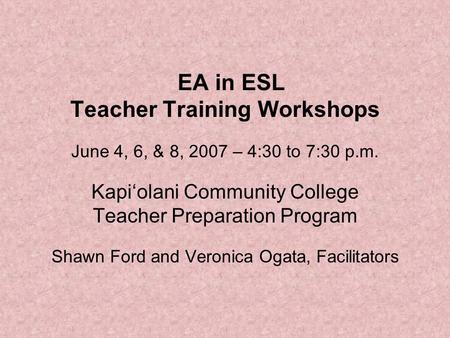 EA in ESL Teacher Training Workshops June 4, 6, & 8, 2007 – 4:30 to 7:30 p.m. Kapi‘olani Community College Teacher Preparation Program Shawn Ford and Veronica.