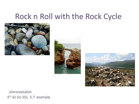 Rock n Roll with the Rock Cycle JAmoresKalich 5 th Gr Sci SOL 5.7 example.