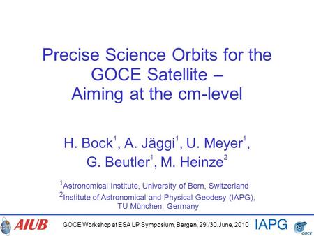 GOCE Workshop at ESA LP Symposium, Bergen, 29./30.June, 2010 Precise Science Orbits for the GOCE Satellite – Aiming at the cm-level H. Bock 1, A. Jäggi.