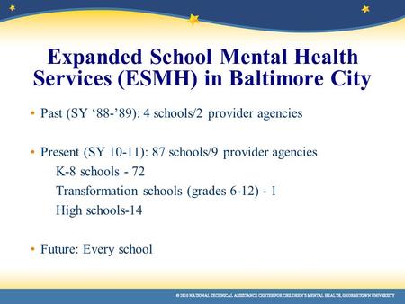 © 2010 NATIONAL TECHNICAL ASSISTANCE CENTER FOR CHILDREN’S MENTAL HEALTH, GEORGETOWN UNIVERSITY Expanded School Mental Health Services (ESMH) in Baltimore.