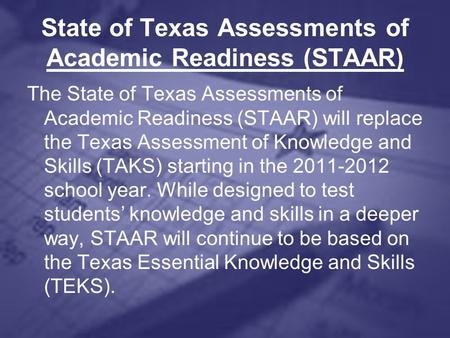State of Texas Assessments of Academic Readiness (STAAR) The State of Texas Assessments of Academic Readiness (STAAR) will replace the Texas Assessment.