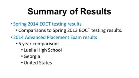 Summary of Results Spring 2014 EOCT testing results Comparisons to Spring 2013 EOCT testing results. 2014 Advanced Placement Exam results 5 year comparisons.
