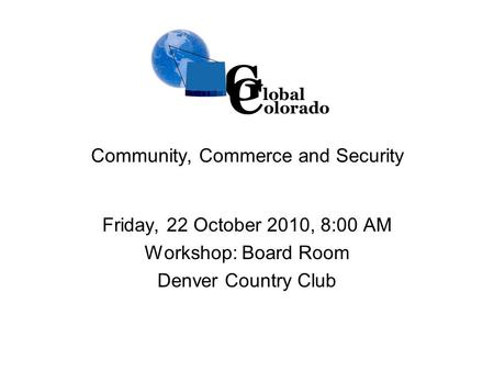 Community, Commerce and Security Friday, 22 October 2010, 8:00 AM Workshop: Board Room Denver Country Club G lobal C olorado.