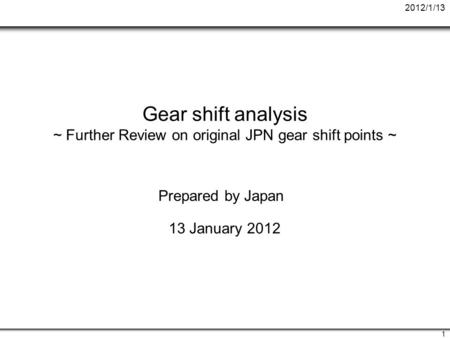 2012/1/13 1 Gear shift analysis ~ Further Review on original JPN gear shift points ~ Prepared by Japan 13 January 2012.