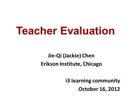 Teacher Evaluation Jie-Qi (Jackie) Chen Erikson Institute, Chicago i3 learning community October 16, 2012.