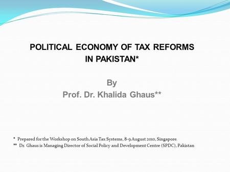 POLITICAL ECONOMY OF TAX REFORMS IN PAKISTAN* By Prof. Dr. Khalida Ghaus** * Prepared for the Workshop on South Asia Tax Systems, 8-9 August 2010, Singapore.