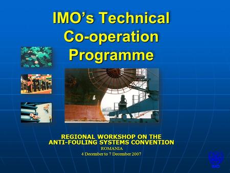 IMO’s Technical Co-operation Programme REGIONAL WORKSHOP ON THE ANTI-FOULING SYSTEMS CONVENTION ROMANIA ROMANIA 4 December to 7 December 2007 REGIONAL.