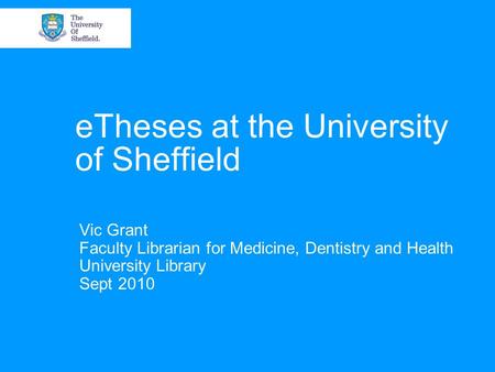 ETheses at the University of Sheffield Vic Grant Faculty Librarian for Medicine, Dentistry and Health University Library Sept 2010.